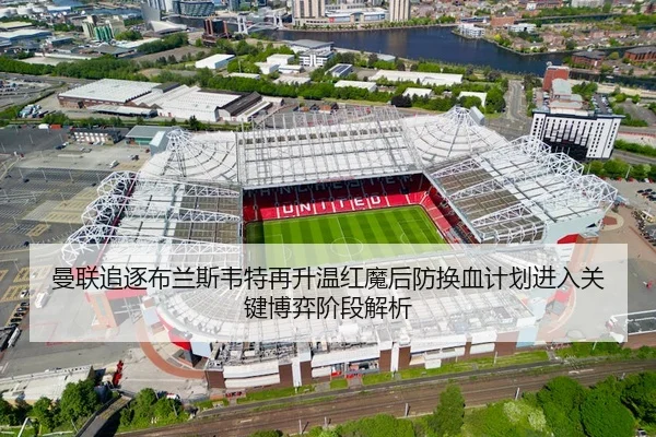 曼联追逐布兰斯韦特再升温红魔后防换血计划进入关键博弈阶段解析