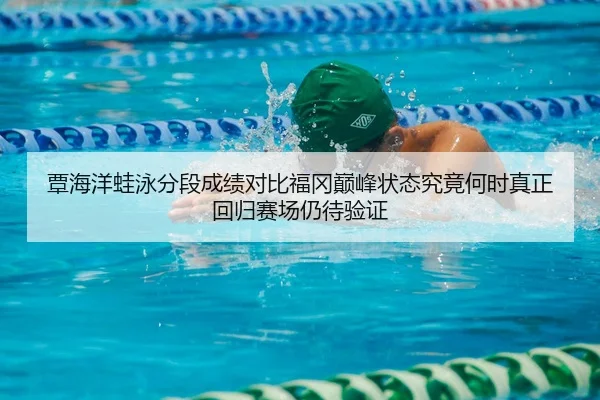 覃海洋蛙泳分段成绩对比福冈巅峰状态究竟何时真正回归赛场仍待验证