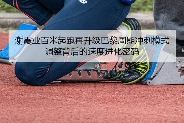 谢震业百米起跑再升级巴黎周期冲刺模式调整背后的速度进化密码