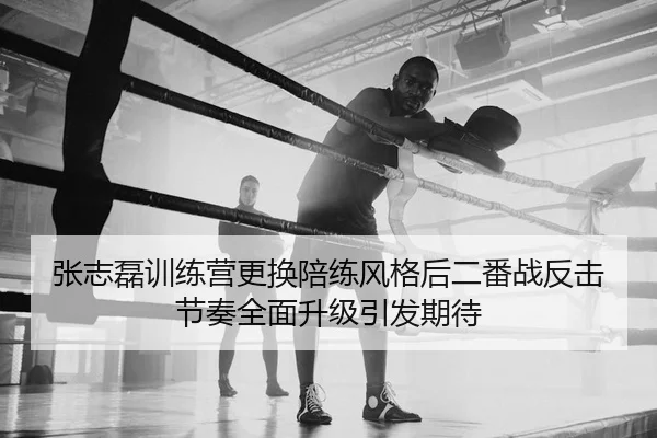 张志磊训练营更换陪练风格后二番战反击节奏全面升级引发期待
